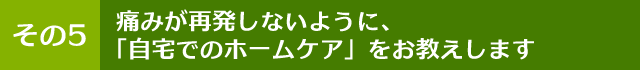 痛みが再発しないように、「自宅でのホームケア」をお教えします