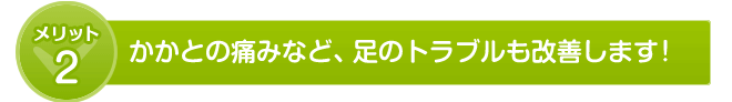 かかとの痛みなど、足のトラブルも改善します!