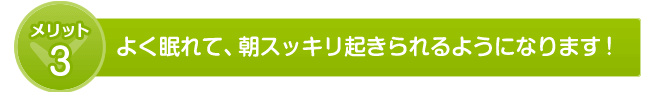 よく眠れて、朝スッキリ起きられるようになります!
