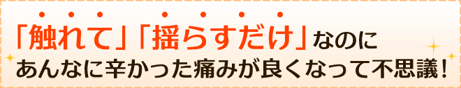 「触れて」「揺らすだけ」なのにあんなに辛かった痛みが良くなって不思議!